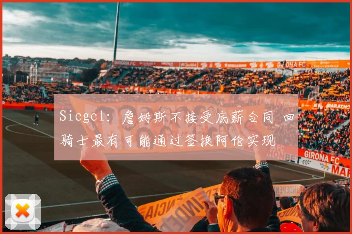 Siegel：詹姆斯不接受底薪合同 回骑士最有可能通过签换阿伦实现