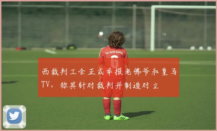 西裁判工会正式举报老佛爷和皇马TV，称其针对裁判并制造对立