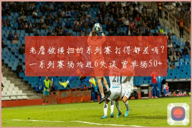 老詹被横扫的系列赛打得都差吗？一系列赛场均近6失误 曾单场50+