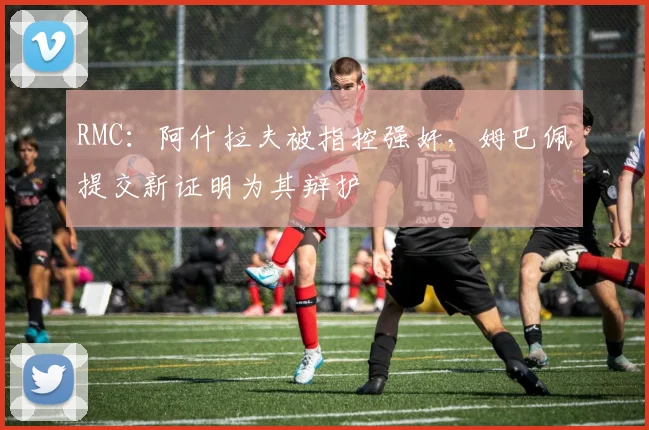 RMC：阿什拉夫被指控强奸，姆巴佩提交新证明为其辩护