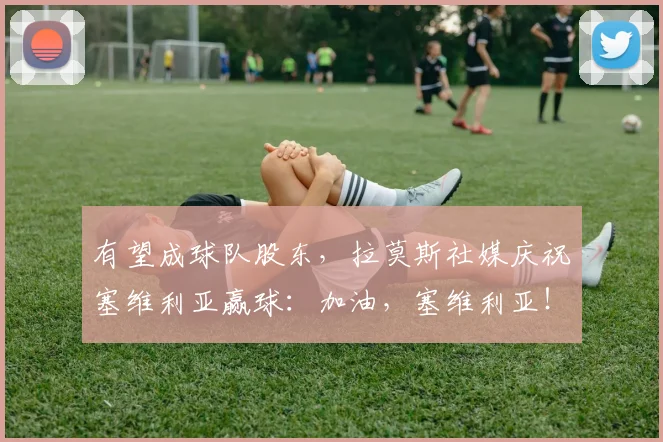 有望成球队股东，拉莫斯社媒庆祝塞维利亚赢球：加油，塞维利亚！