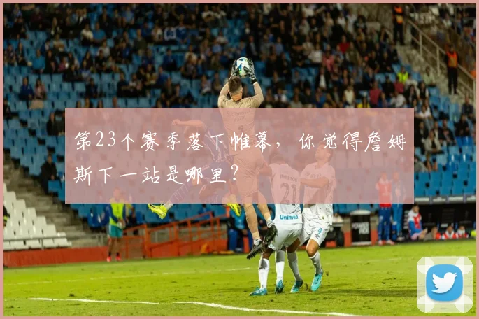 第23个赛季落下帷幕，你觉得詹姆斯下一站是哪里？